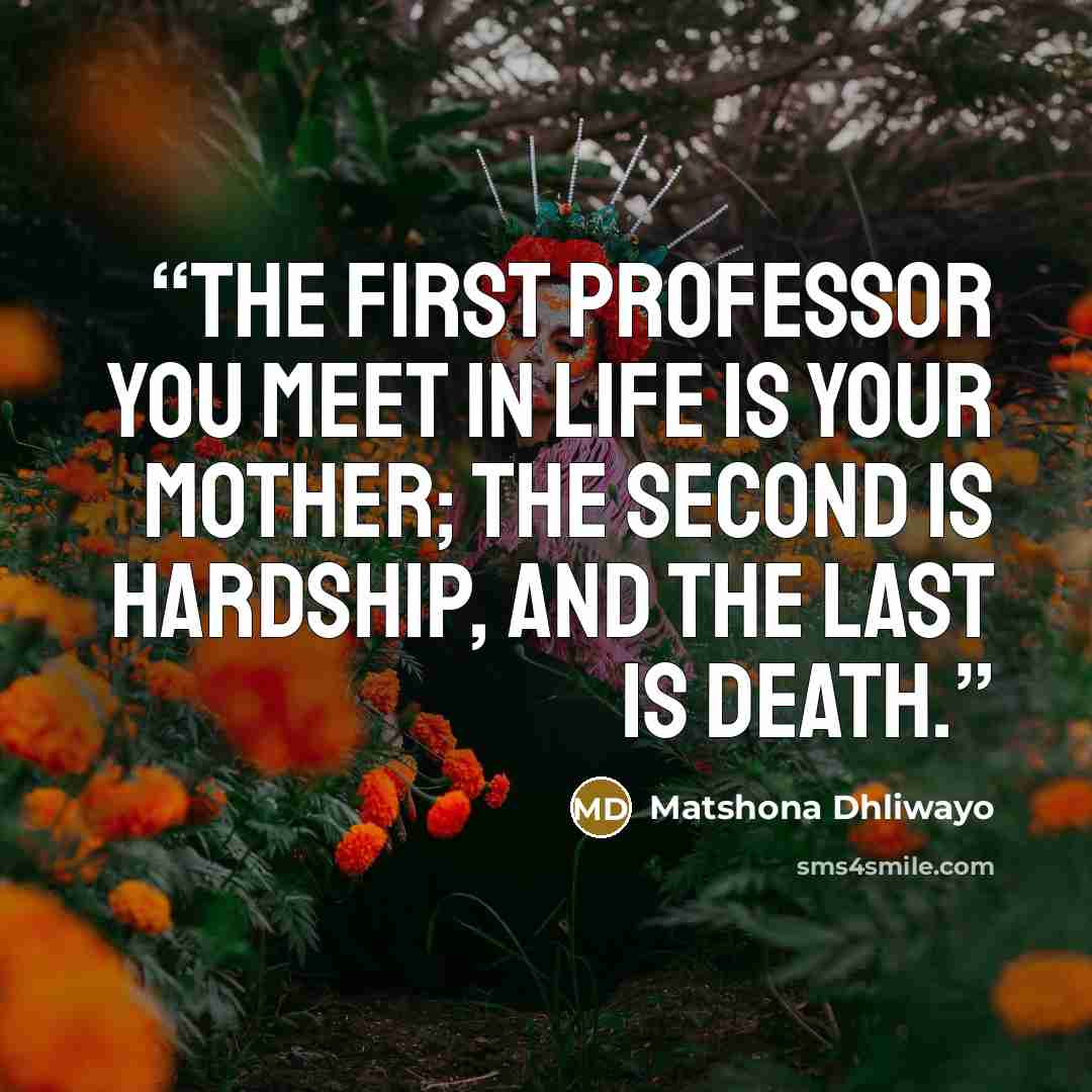 “The first professor you meet in life is your mother; the second is hardship, and the last is death.” quote by Matshona Dhliwayo