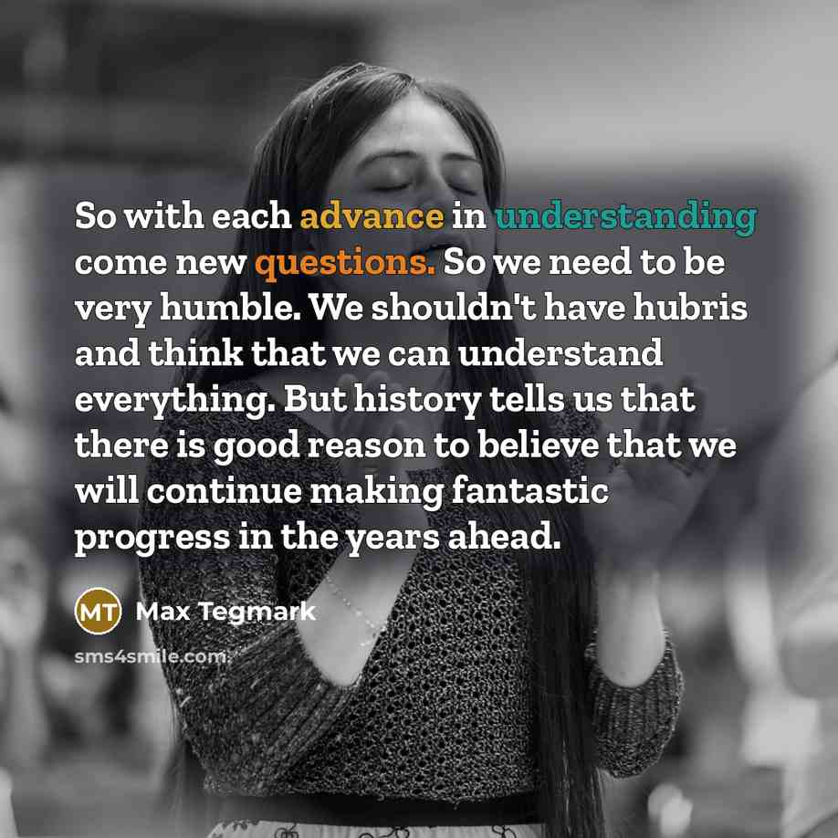 “So with each advance in understanding come new questions. So we need to be very humble. We shouldn't have hubris and think that we can understand everything. But history tells us that there is good reason to believe that we will continue making fantastic progress in the years ahead.” quote by Max Tegmark