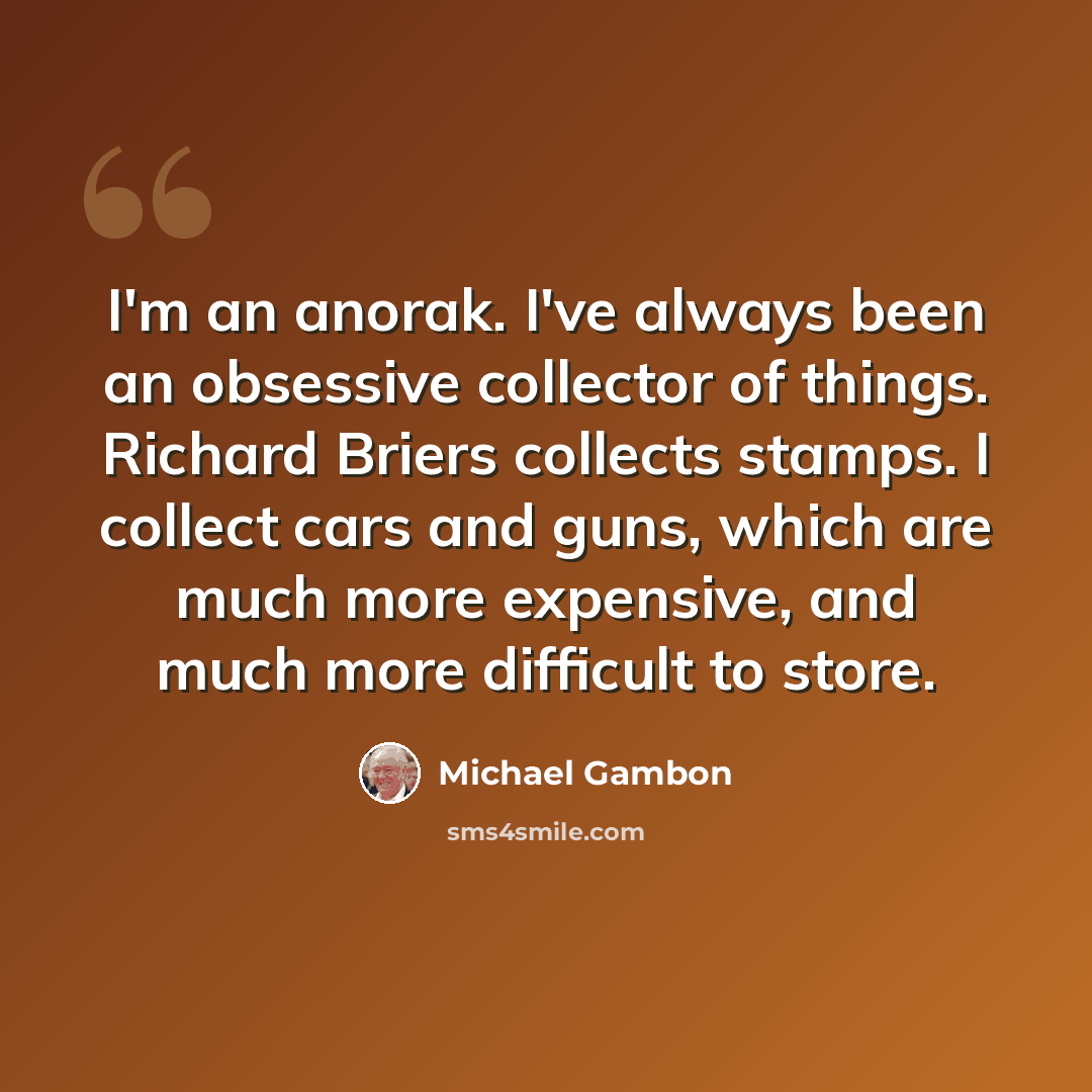“I'm an anorak. I've always been an obsessive collector of things. Richard Briers collects stamps. I collect cars and guns, which are much more expensive, and much more difficult to store.” quote by Michael Gambon