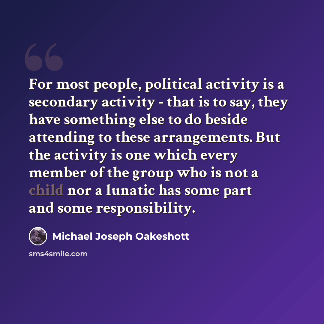 “For most people, political activity is a secondary activity - that is to say, they have something else to do beside attending to these arrangements. But the activity is one which every member of the group who is not a child nor a lunatic has some part and some responsibility.” quote by Michael Joseph Oakeshott