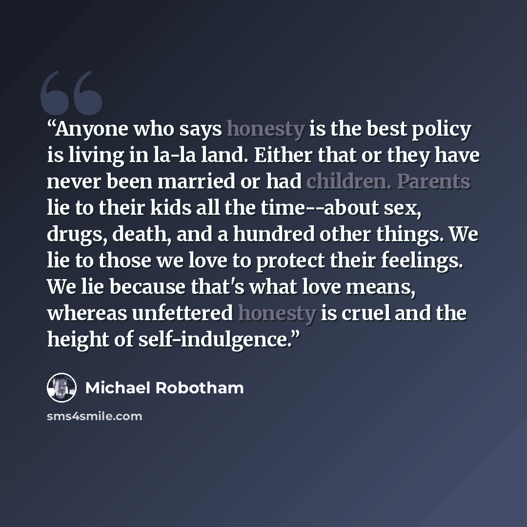 “Anyone who says honesty is the best policy is living in la-la land. Either that or they have never been married or had children. Parents lie to their kids all the time--about sex, drugs, death, and a hundred other things. We lie to those we love to protect their feelings. We lie because that's…” quote by Michael Robotham