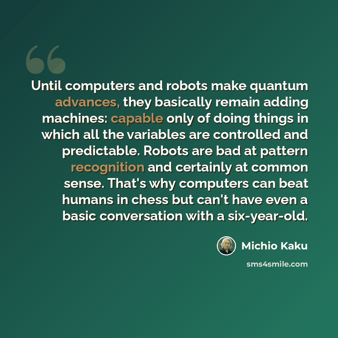 “Until computers and robots make quantum advances, they basically remain adding machines: capable only of doing things in which all the variables are controlled and predictable. Robots are bad at pattern recognition and certainly at common sense. That's why computers can beat humans in chess but…” quote by Michio Kaku