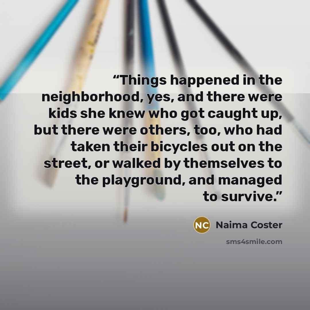 “Things happened in the neighborhood, yes, and there were kids she knew who got caught up, but there were others, too, who had taken their bicycles out on the street, or walked by themselves to the playground, and managed to survive.” quote by Naima Coster