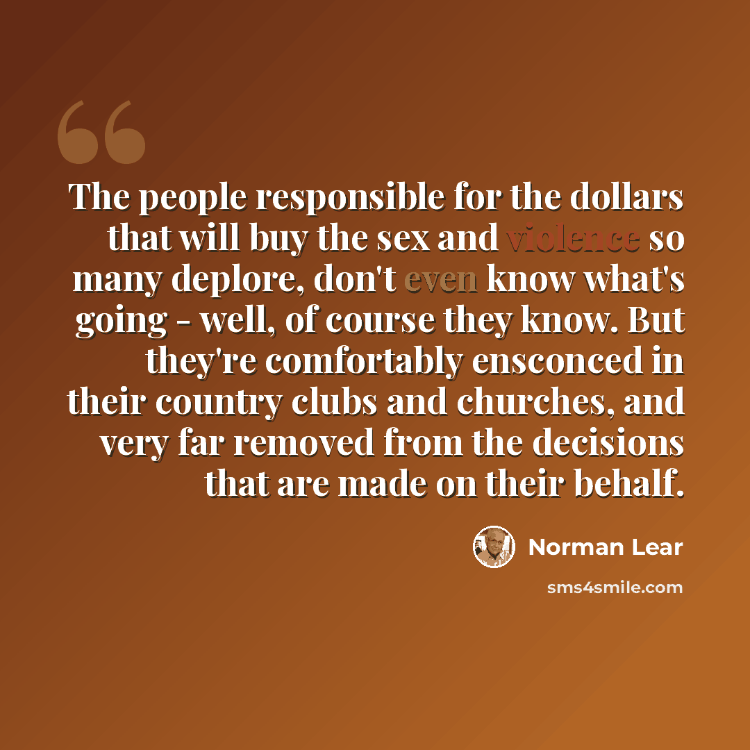 “The people responsible for the dollars that will buy the sex and violence so many deplore, don't even know what's going - well, of course they know. But they're comfortably ensconced in their country clubs and churches, and very far removed from the decisions that are made on their behalf.” quote by Norman Lear