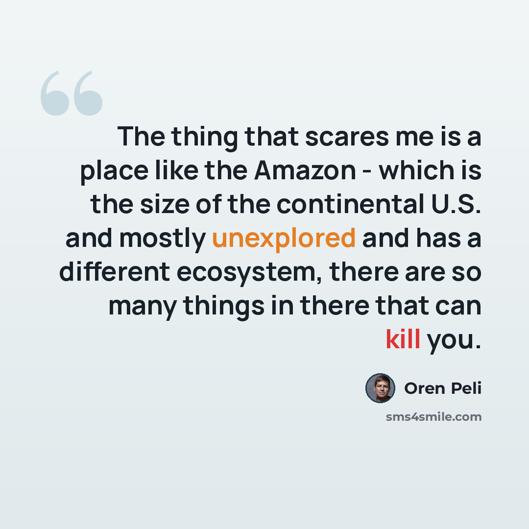 “The thing that scares me is a place like the Amazon - which is the size of the continental U.S. and mostly unexplored and has a different ecosystem, there are so many things in there that can kill you.” quote by Oren Peli
