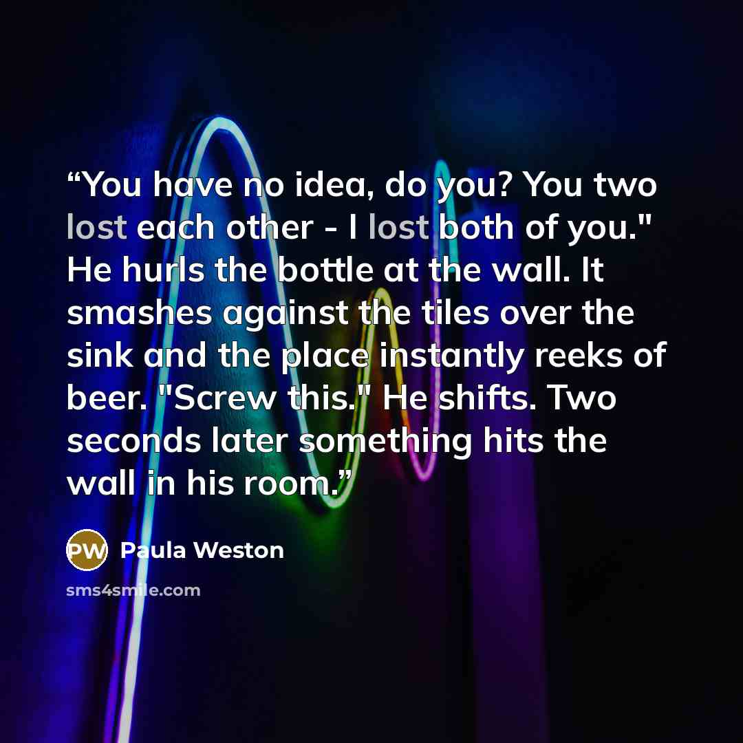 “You have no idea, do you? You two lost each other - I lost both of you." He hurls the bottle at the wall. It smashes against the tiles over the sink and the place instantly reeks of beer. "Screw this." He shifts. Two seconds later something hits the wall in his room.” quote by Paula Weston