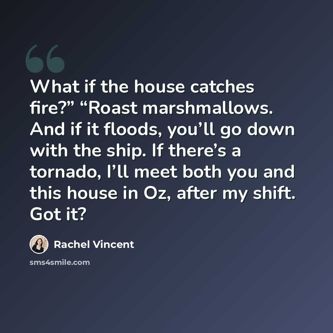 “What if the house catches fire?” “Roast marshmallows. And if it floods, you’ll go down with the ship. If there’s a tornado, I’ll meet both you and this house in Oz, after my shift. Got it?” quote by Rachel Vincent