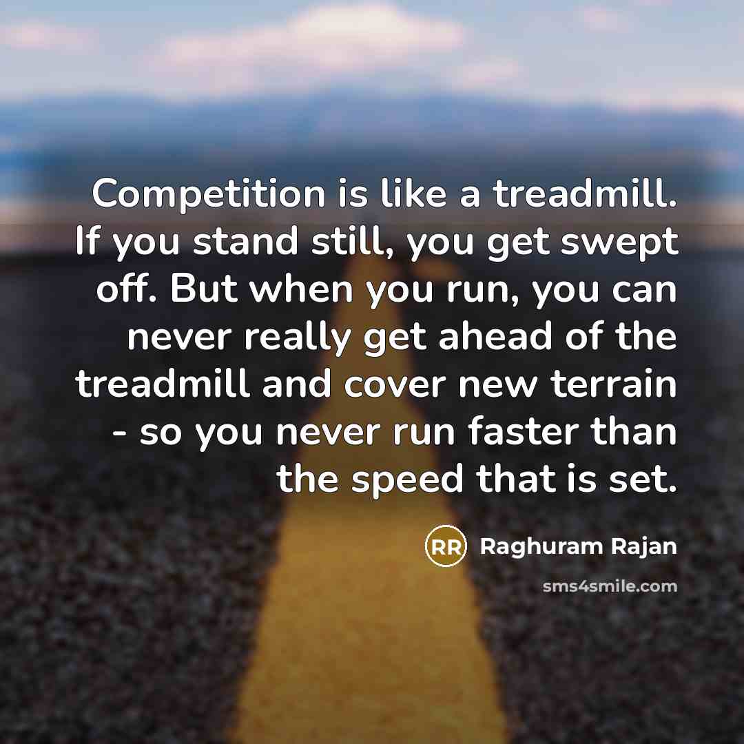 “Competition is like a treadmill. If you stand still, you get swept off. But when you run, you can never really get ahead of the treadmill and cover new terrain - so you never run faster than the speed that is set.” quote by Raghuram Rajan