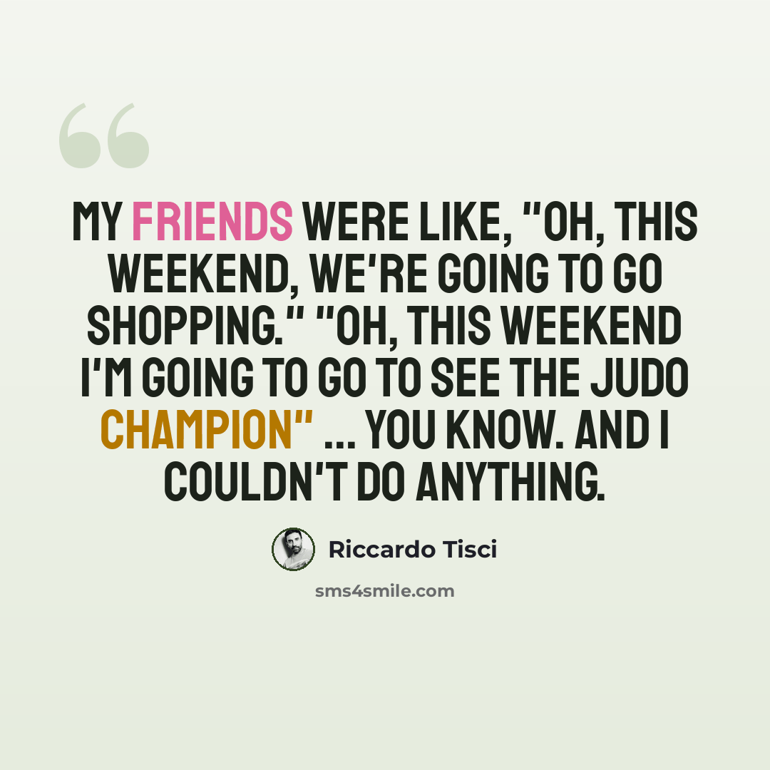 “My friends were like, "Oh, this weekend, we're going to go shopping." "Oh, this weekend I'm going to go to see the judo champion" ... you know. And I couldn't do anything.” quote by Riccardo Tisci