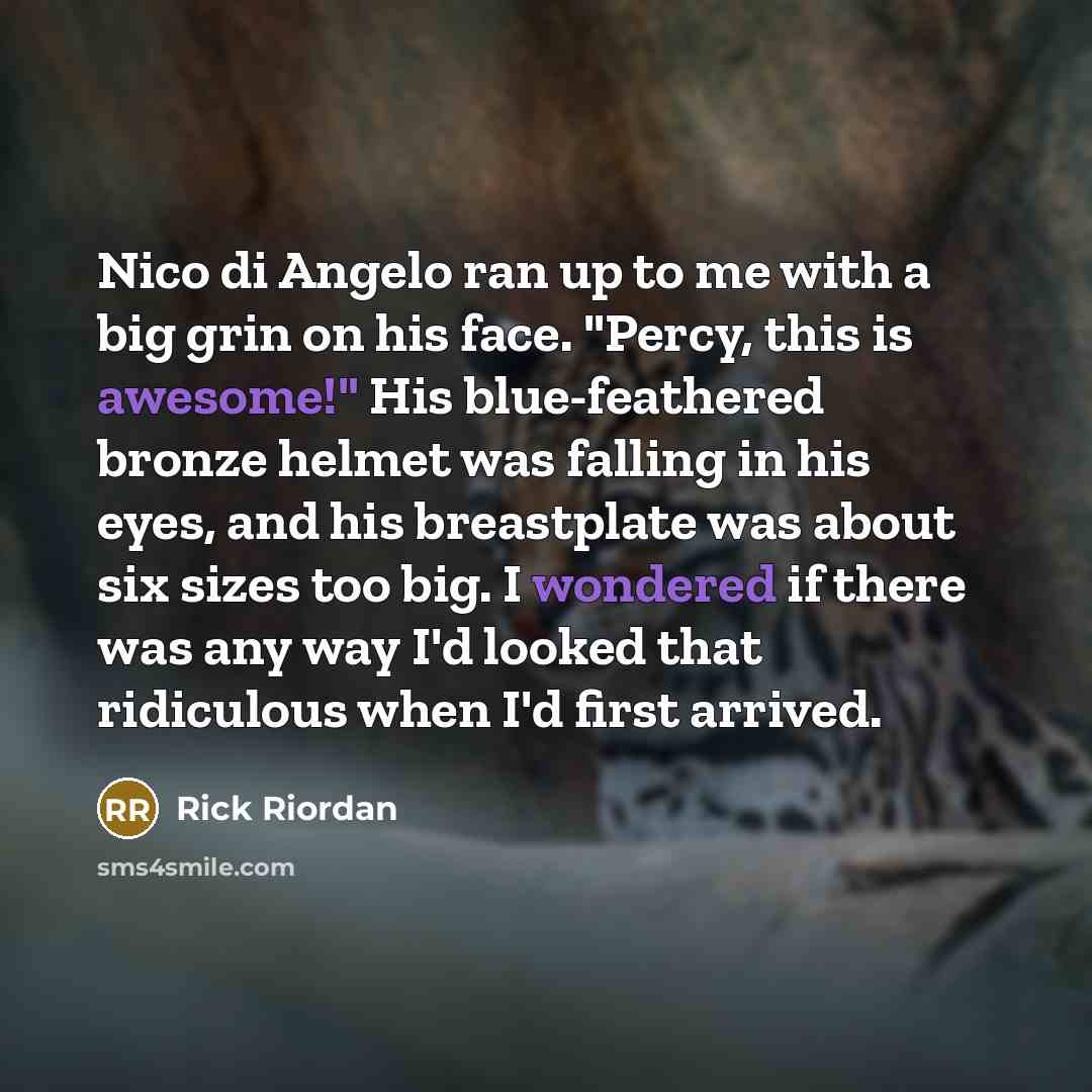 “Nico di Angelo ran up to me with a big grin on his face. "Percy, this is awesome!" His blue-feathered bronze helmet was falling in his eyes, and his breastplate was about six sizes too big. I wondered if there was any way I'd looked that ridiculous when I'd first arrived.” quote by Rick Riordan