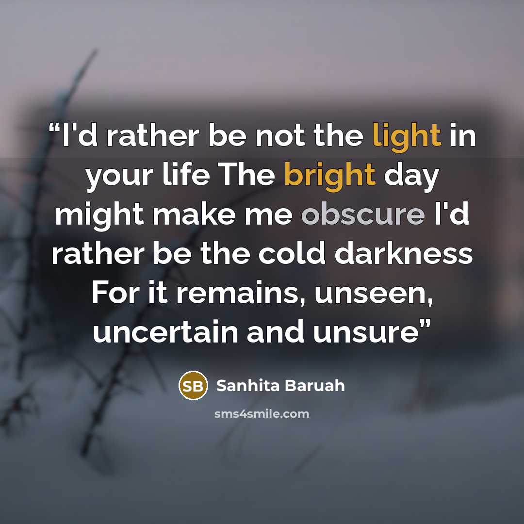 “I'd rather be not the light in your life The bright day might make me obscure I'd rather be the cold darkness For it remains, unseen, uncertain and unsure” quote by Sanhita Baruah