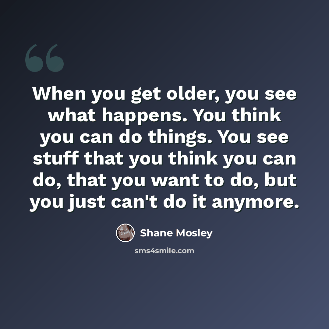 “When you get older, you see what happens. You think you can do things. You see stuff that you think you can do, that you want to do, but you just can't do it anymore.” quote by Shane Mosley
