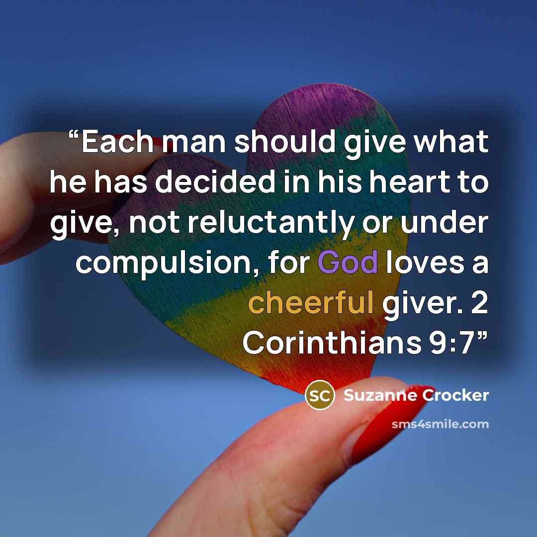 “Each man should give what he has decided in his heart to give, not reluctantly or under compulsion, for God loves a cheerful giver. 2 Corinthians 9:7” quote by Suzanne Crocker