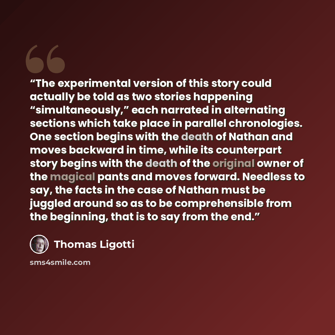 “The experimental version of this story could actually be told as two stories happening “simultaneously,” each narrated in alternating sections which take place in parallel chronologies. One section begins with the death of Nathan and moves backward in time, while its counterpart story begins with…” quote by Thomas Ligotti