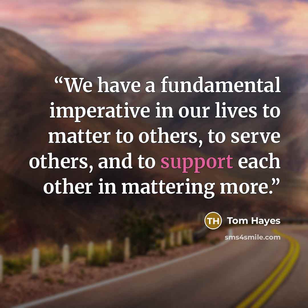 “We have a fundamental imperative in our lives to matter to others, to serve others, and to support each other in mattering more.” quote by Tom Hayes