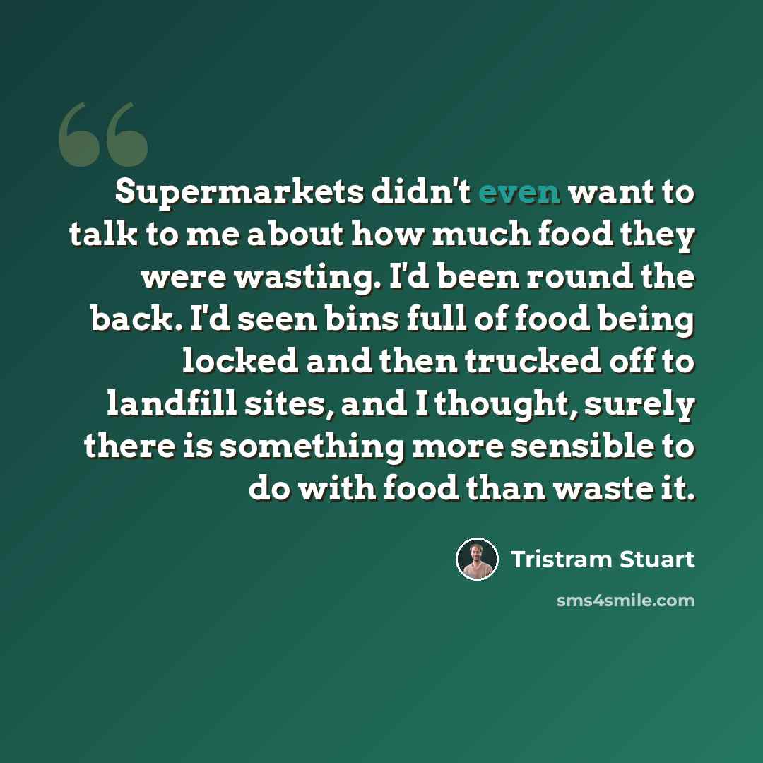 “Supermarkets didn't even want to talk to me about how much food they were wasting. I'd been round the back. I'd seen bins full of food being locked and then trucked off to landfill sites, and I thought, surely there is something more sensible to do with food than waste it.” quote by Tristram Stuart