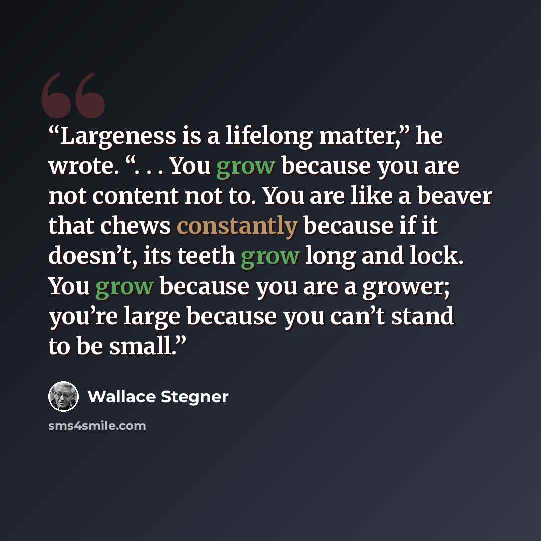 “Largeness is a lifelong matter,” he wrote. “. . . You grow because you are not content not to. You are like a beaver that chews constantly because if it doesn’t, its teeth grow long and lock. You grow because you are a grower; you’re large because you can’t stand to be small.” quote by Wallace Stegner