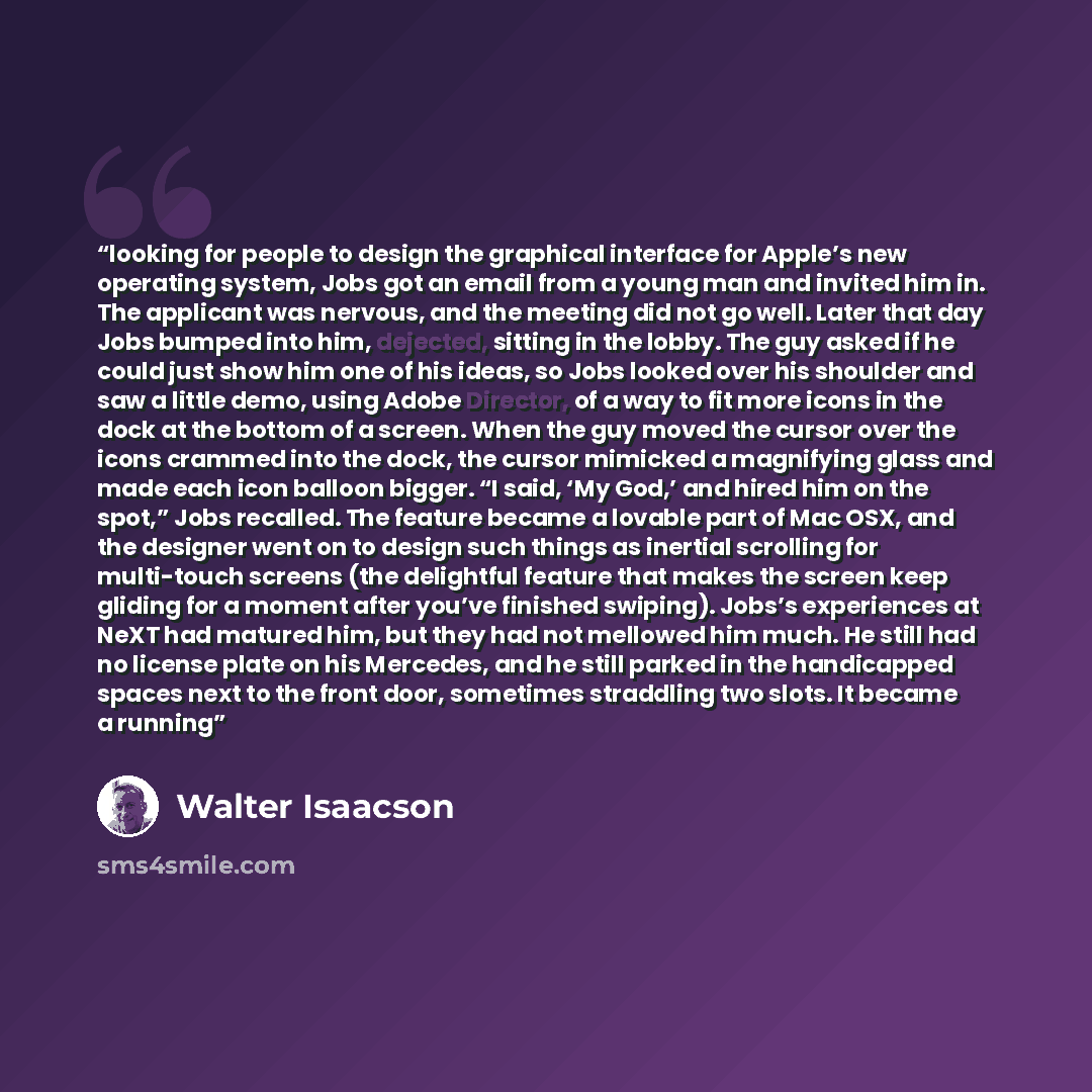 “looking for people to design the graphical interface for Apple’s new operating system, Jobs got an email from a young man and invited him in. The applicant was nervous, and the meeting did not go well. Later that day Jobs bumped into him, dejected, sitting in the lobby. The guy asked if he could…” quote by Walter Isaacson
