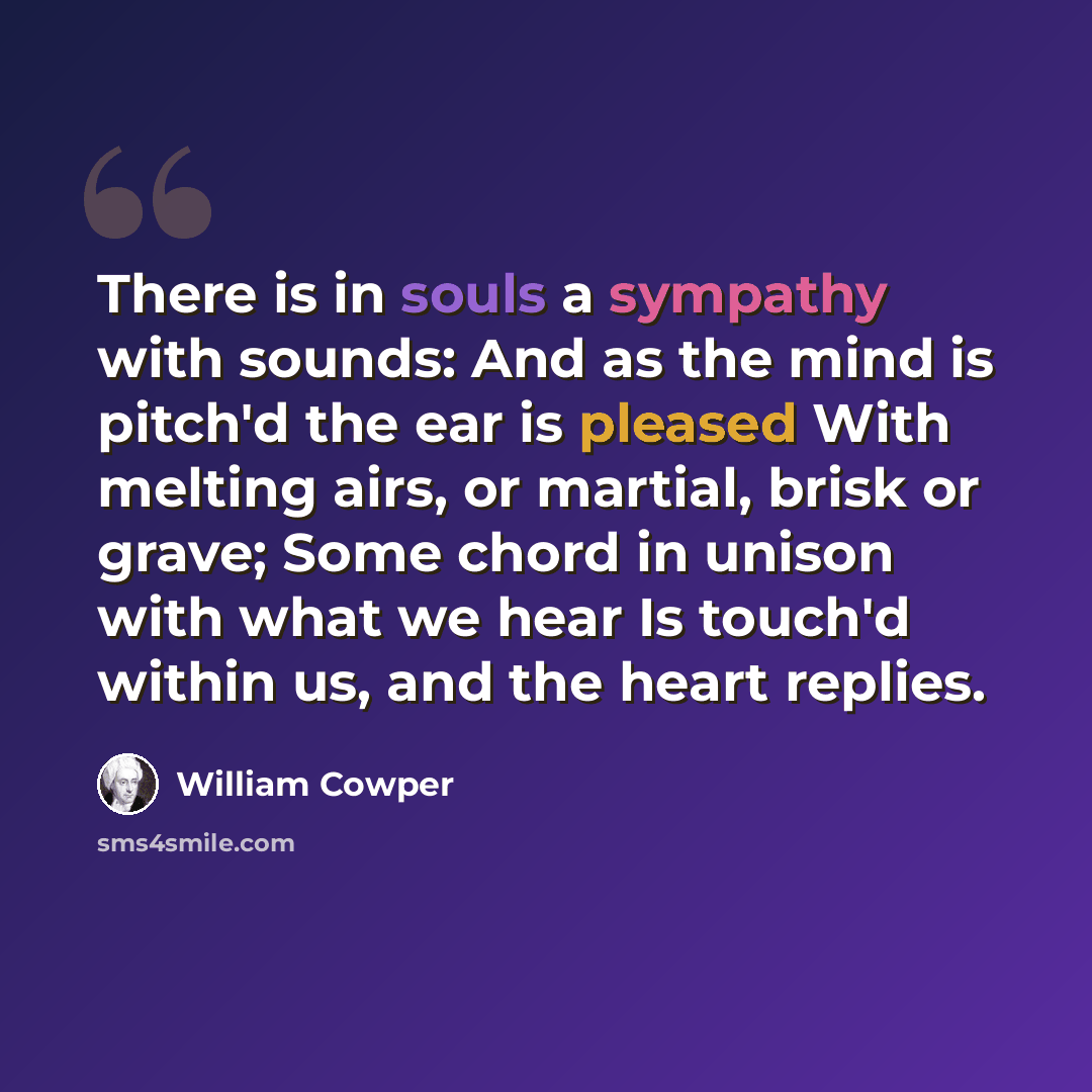 “There is in souls a sympathy with sounds: And as the mind is pitch'd the ear is pleased With melting airs, or martial, brisk or grave; Some chord in unison with what we hear Is touch'd within us, and the heart replies.” quote by William Cowper