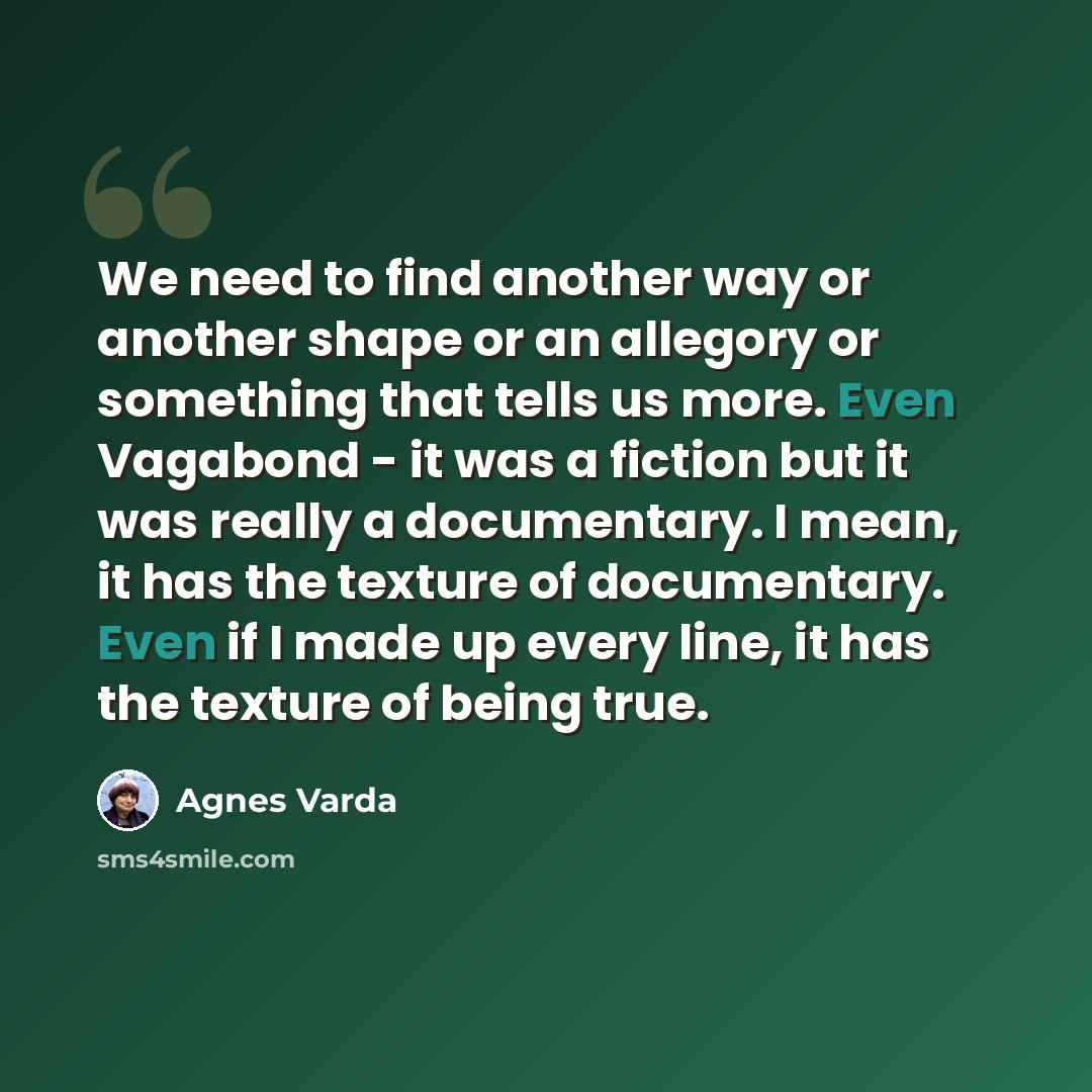 “We need to find another way or another shape or an allegory or something that tells us more. Even Vagabond - it was a fiction but it was really a documentary. I mean, it has the texture of documentary. Even if I made up every line, it has the texture of being true.” quote by Agnes Varda