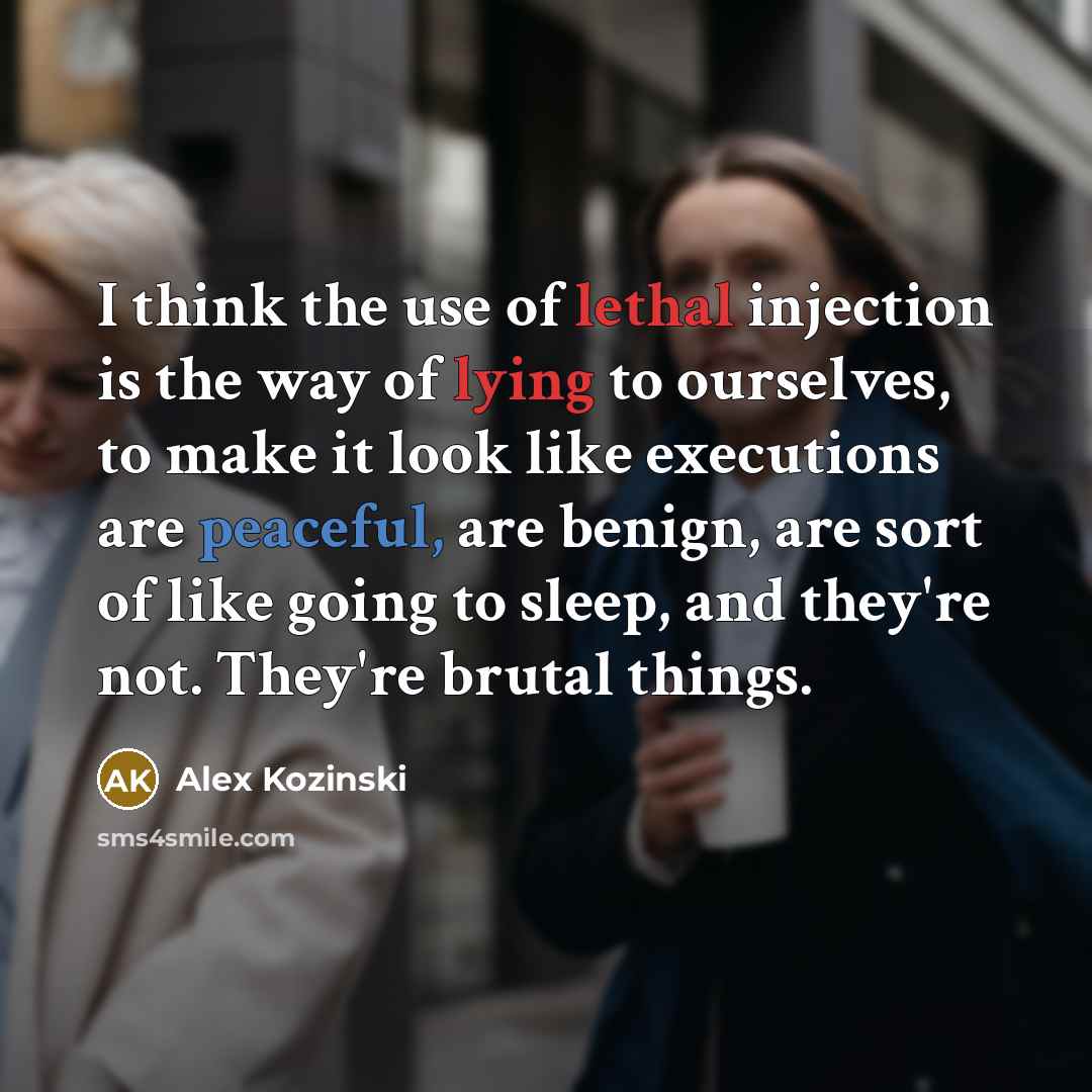 “I think the use of lethal injection is the way of lying to ourselves, to make it look like executions are peaceful, are benign, are sort of like going to sleep, and they're not. They're brutal things.” quote by Alex Kozinski