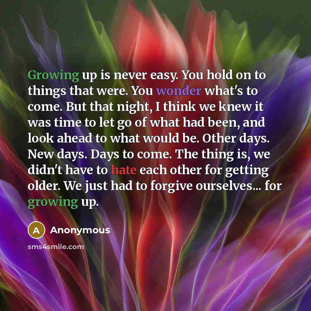 “Growing up is never easy. You hold on to things that were. You wonder what's to come. But that night, I think we knew it was time to let go of what had been, and look ahead to what would be. Other days. New days. Days to come. The thing is, we didn't have to hate each other for getting older. We…” quote by Anonymous