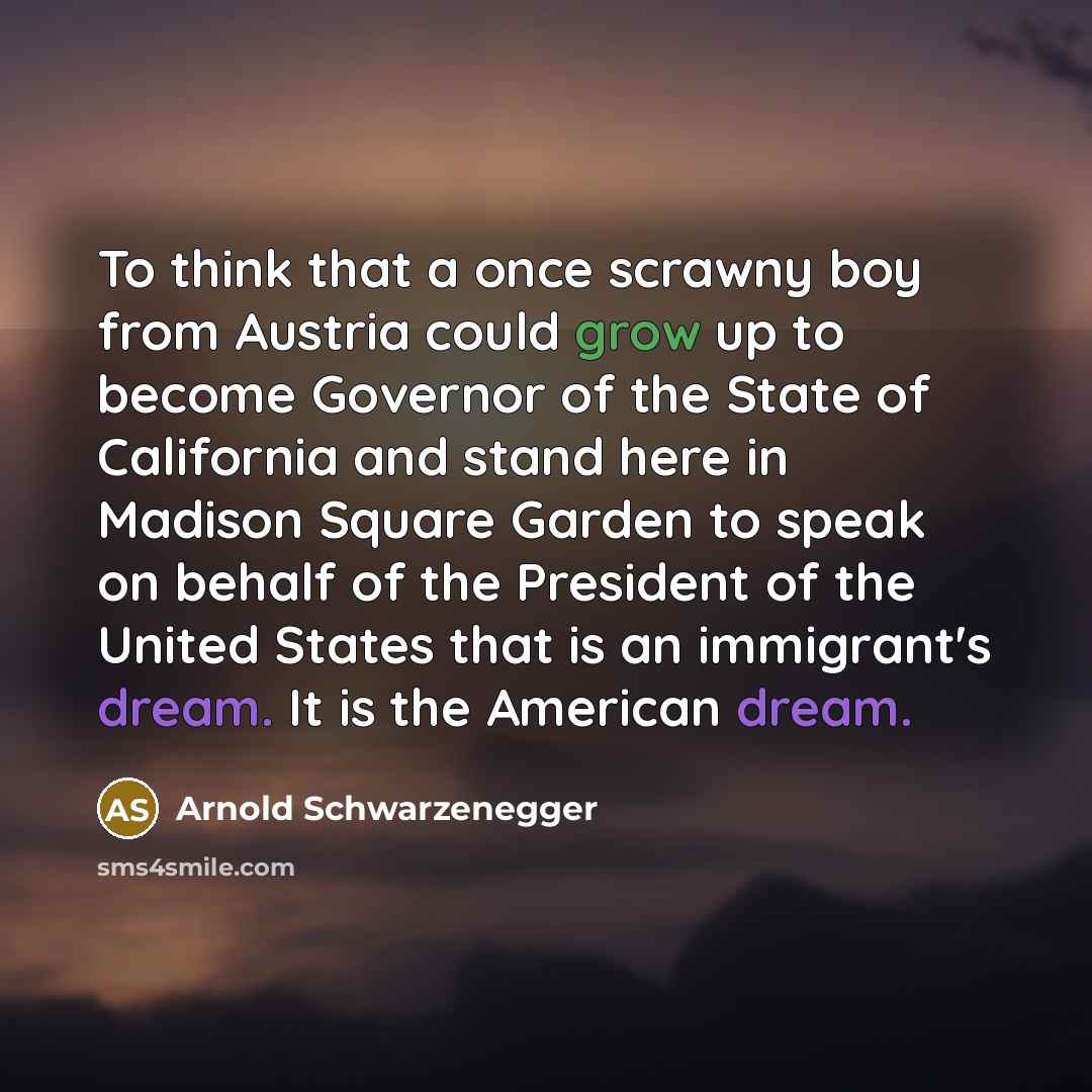 “To think that a once scrawny boy from Austria could grow up to become Governor of the State of California and stand here in Madison Square Garden to speak on behalf of the President of the United States that is an immigrant's dream. It is the American dream.” quote by Arnold Schwarzenegger