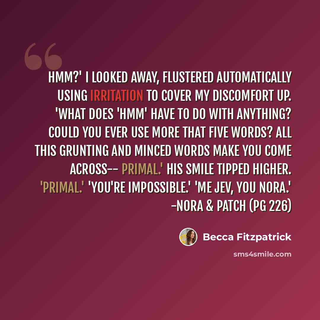 “Hmm?' I looked away, flustered automatically using irritation to cover my discomfort up. 'What does 'hmm' have to do with anything? Could you ever use more that five words? All this grunting and minced words make you come across-- primal.' His smile tipped higher. 'Primal.' 'You're impossible.'…” quote by Becca Fitzpatrick