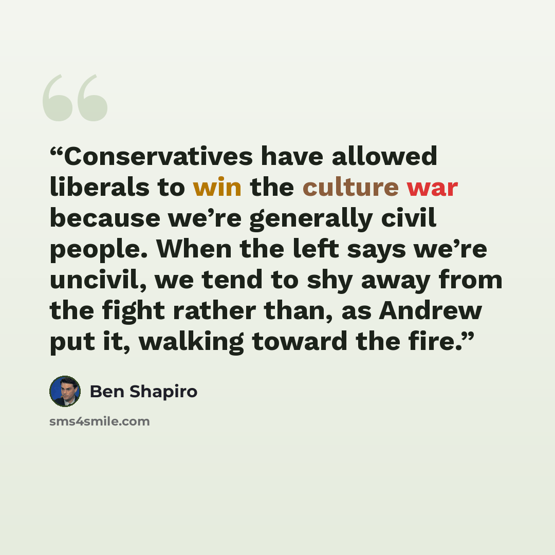 “Conservatives have allowed liberals to win the culture war because we’re generally civil people. When the left says we’re uncivil, we tend to shy away from the fight rather than, as Andrew put it, walking toward the fire.” quote by Ben Shapiro