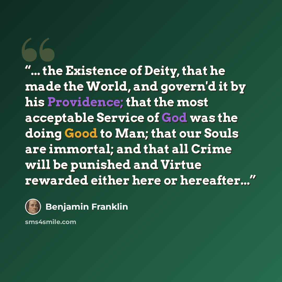 “... the Existence of Deity, that he made the World, and govern'd it by his Providence; that the most acceptable Service of God was the doing Good to Man; that our Souls are immortal; and that all Crime will be punished and Virtue rewarded either here or hereafter...” quote by Benjamin Franklin