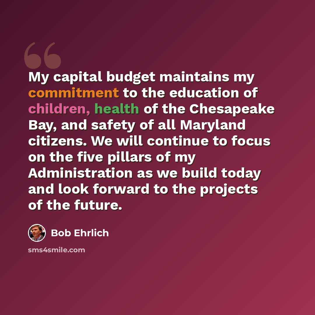 “My capital budget maintains my commitment to the education of children, health of the Chesapeake Bay, and safety of all Maryland citizens. We will continue to focus on the five pillars of my Administration as we build today and look forward to the projects of the future.” quote by Bob Ehrlich