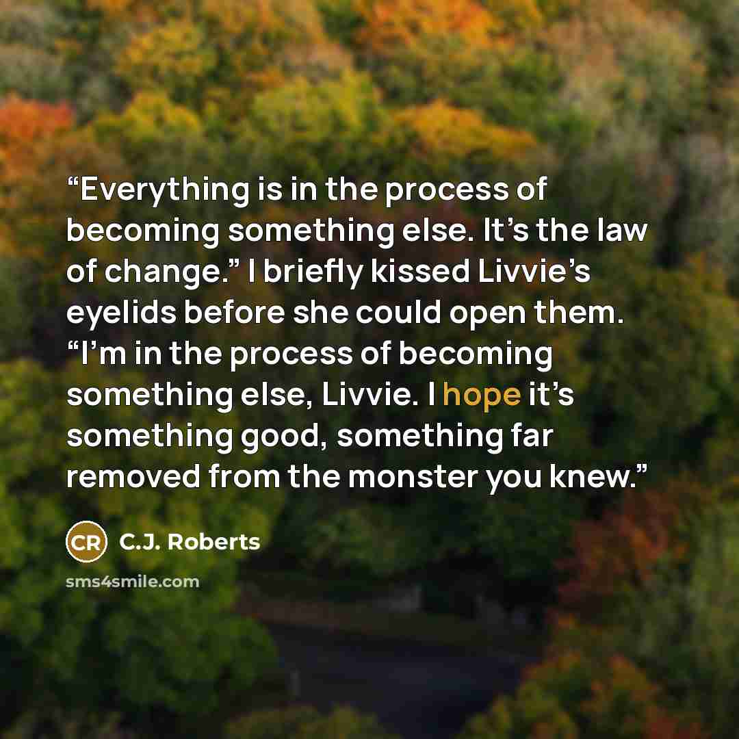 “Everything is in the process of becoming something else. It’s the law of change.” I briefly kissed Livvie’s eyelids before she could open them. “I’m in the process of becoming something else, Livvie. I hope it’s something good, something far removed from the monster you knew.” quote by C.J. Roberts
