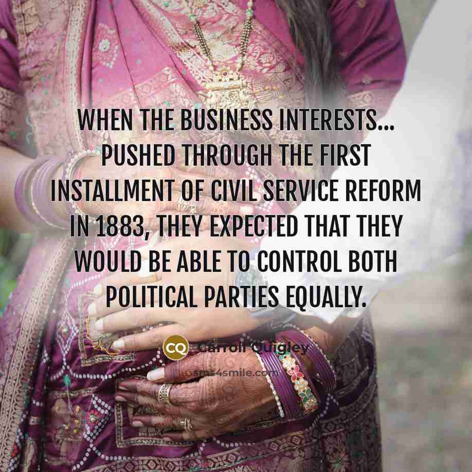 “When the business interests... pushed through the first installment of civil service reform in 1883, they expected that they would be able to control both political parties equally.” quote by Carroll Quigley