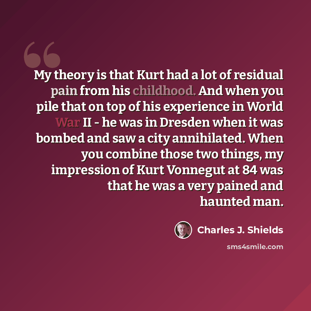 “My theory is that Kurt had a lot of residual pain from his childhood. And when you pile that on top of his experience in World War II - he was in Dresden when it was bombed and saw a city annihilated. When you combine those two things, my impression of Kurt Vonnegut at 84 was that he was a very…” quote by Charles J. Shields