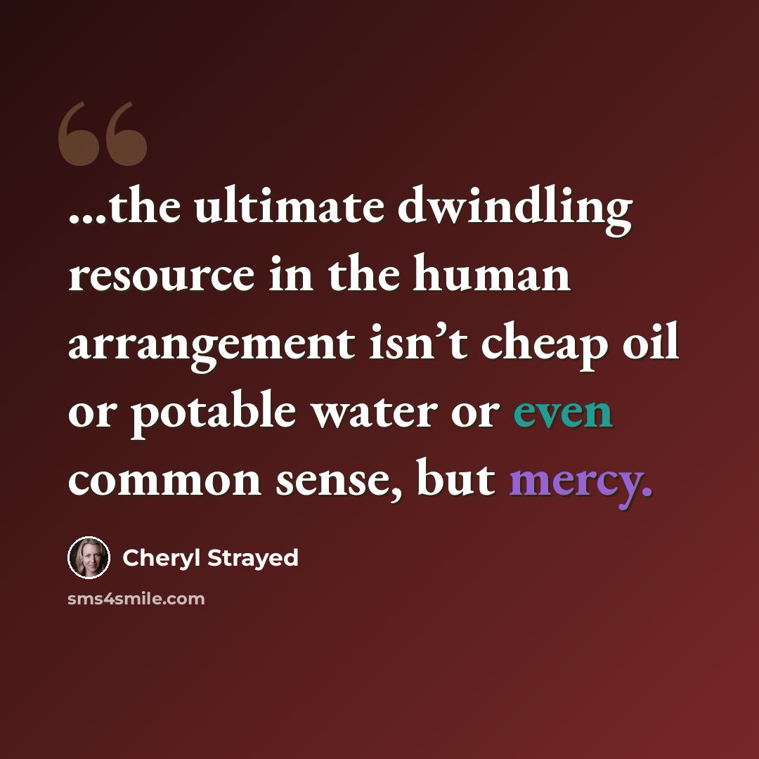 “...the ultimate dwindling resource in the human arrangement isn’t cheap oil or potable water or even common sense, but mercy.” quote by Cheryl Strayed