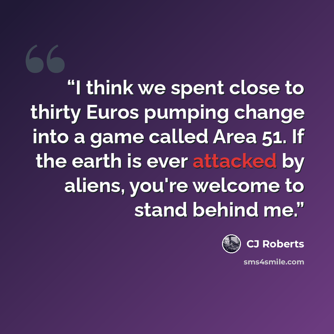 “I think we spent close to thirty Euros pumping change into a game called Area 51. If the earth is ever attacked by aliens, you're welcome to stand behind me.” quote by CJ Roberts