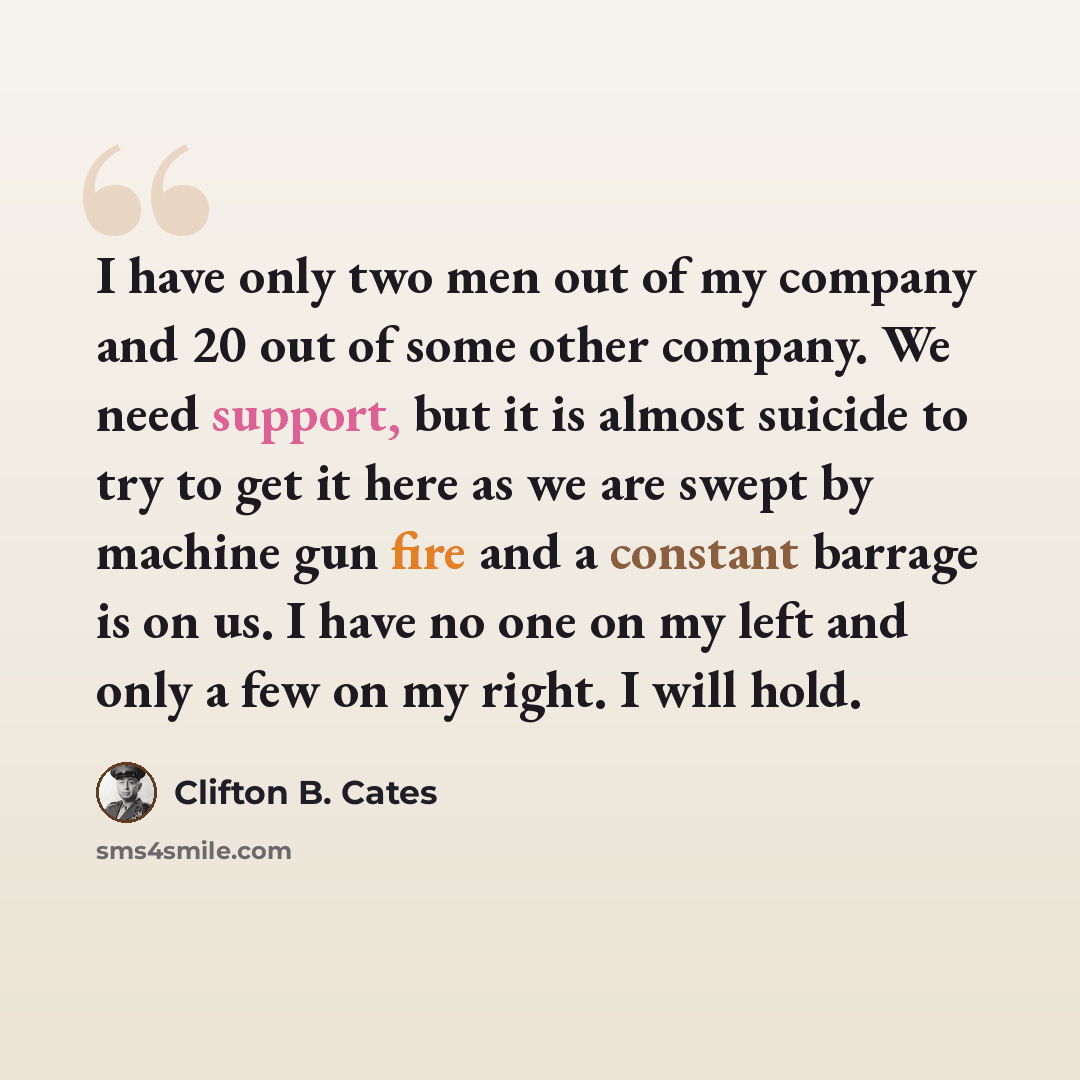 “I have only two men out of my company and 20 out of some other company. We need support, but it is almost suicide to try to get it here as we are swept by machine gun fire and a constant barrage is on us. I have no one on my left and only a few on my right. I will hold.” quote by Clifton B. Cates