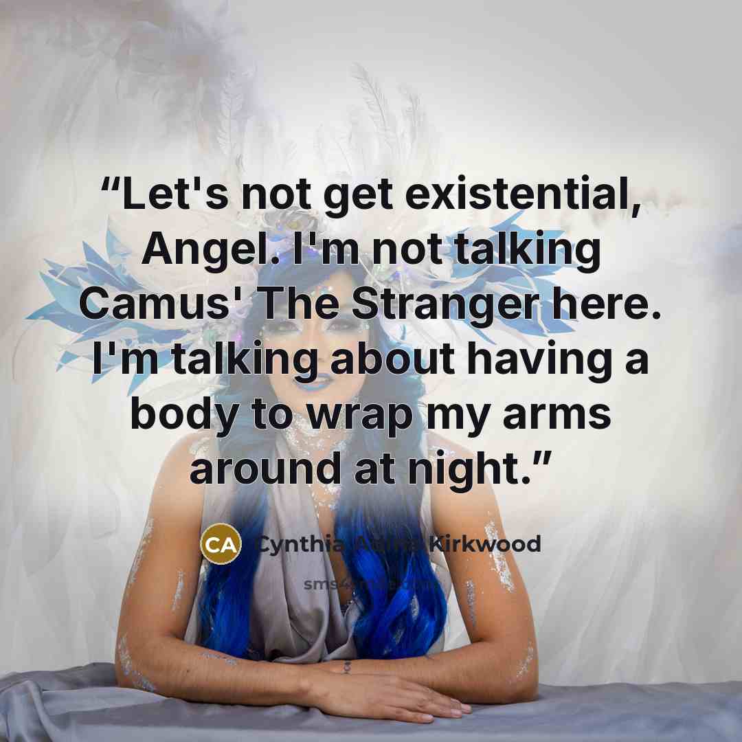 “Let's not get existential, Angel. I'm not talking Camus' The Stranger here. I'm talking about having a body to wrap my arms around at night.” quote by Cynthia Adina Kirkwood