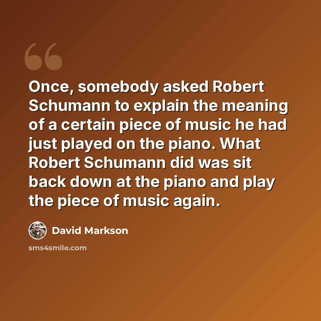 “Once, somebody asked Robert Schumann to explain the meaning of a certain piece of music he had just played on the piano. What Robert Schumann did was sit back down at the piano and play the piece of music again.” quote by David Markson
