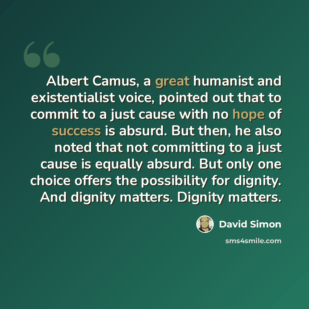 “Albert Camus, a great humanist and existentialist voice, pointed out that to commit to a just cause with no hope of success is absurd. But then, he also noted that not committing to a just cause is equally absurd. But only one choice offers the possibility for dignity. And dignity matters. Dignity…” quote by David Simon