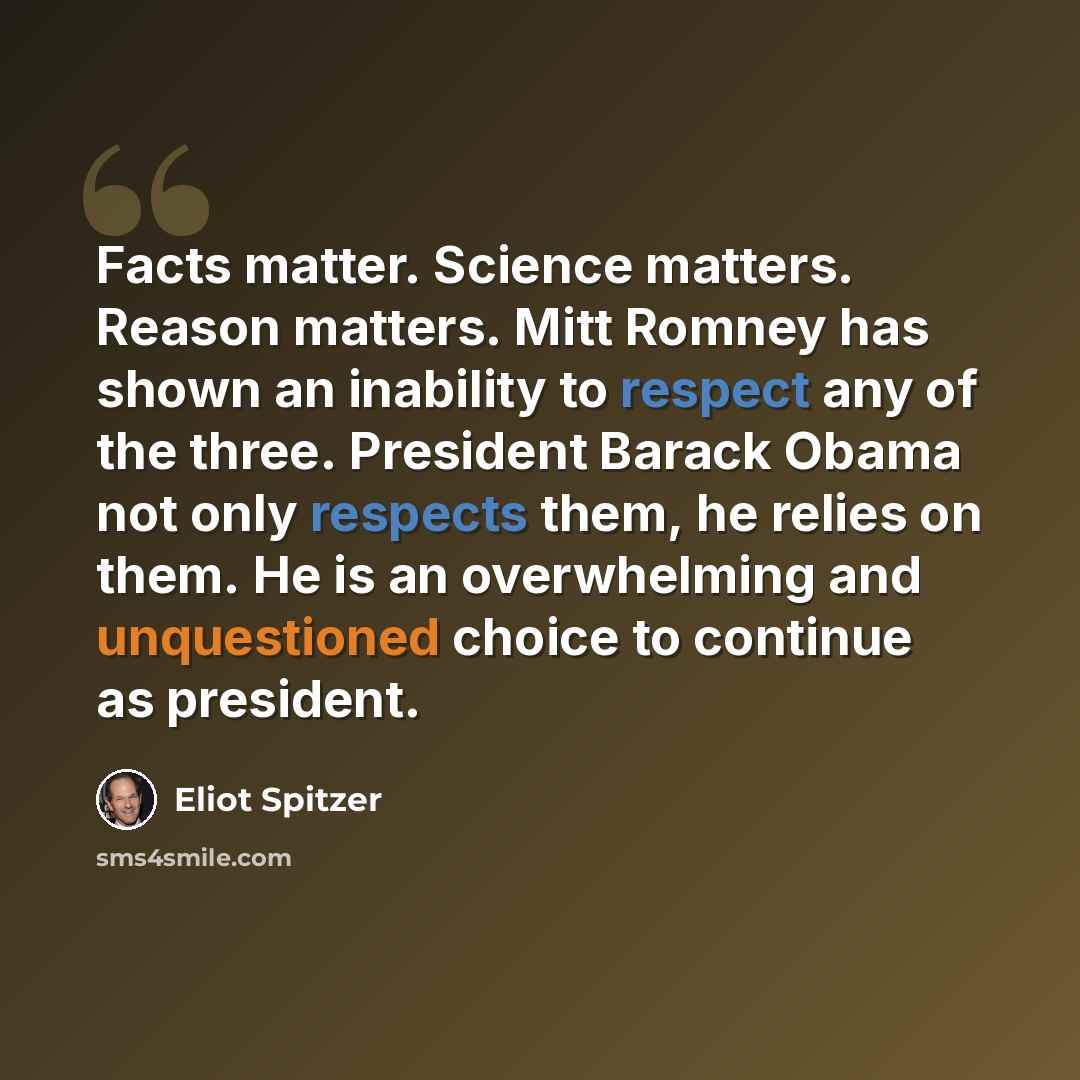 “Facts matter. Science matters. Reason matters. Mitt Romney has shown an inability to respect any of the three. President Barack Obama not only respects them, he relies on them. He is an overwhelming and unquestioned choice to continue as president.” quote by Eliot Spitzer