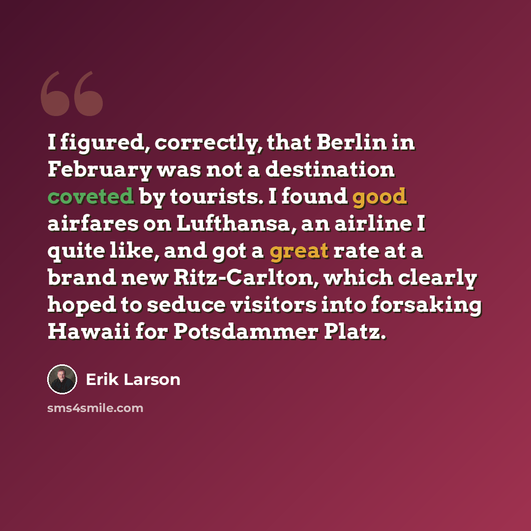 “I figured, correctly, that Berlin in February was not a destination coveted by tourists. I found good airfares on Lufthansa, an airline I quite like, and got a great rate at a brand new Ritz-Carlton, which clearly hoped to seduce visitors into forsaking Hawaii for Potsdammer Platz.” quote by Erik Larson