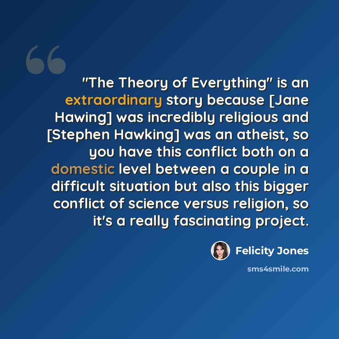 “"The Theory of Everything" is an extraordinary story because [Jane Hawing] was incredibly religious and [Stephen Hawking] was an atheist, so you have this conflict both on a domestic level between a couple in a difficult situation but also this bigger conflict of science versus religion, so it's a…” quote by Felicity Jones