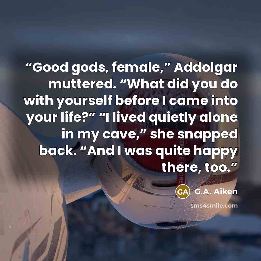 “Good gods, female,” Addolgar muttered. “What did you do with yourself before I came into your life?” “I lived quietly alone in my cave,” she snapped back. “And I was quite happy there, too.” quote by G.A. Aiken