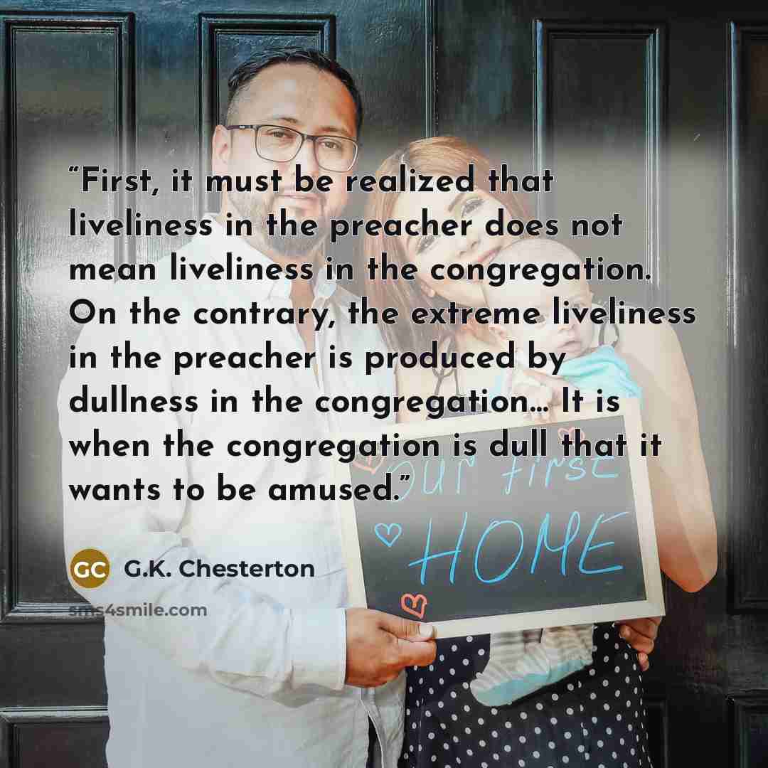 “First, it must be realized that liveliness in the preacher does not mean liveliness in the congregation. On the contrary, the extreme liveliness in the preacher is produced by dullness in the congregation… It is when the congregation is dull that it wants to be amused.” quote by G.K. Chesterton