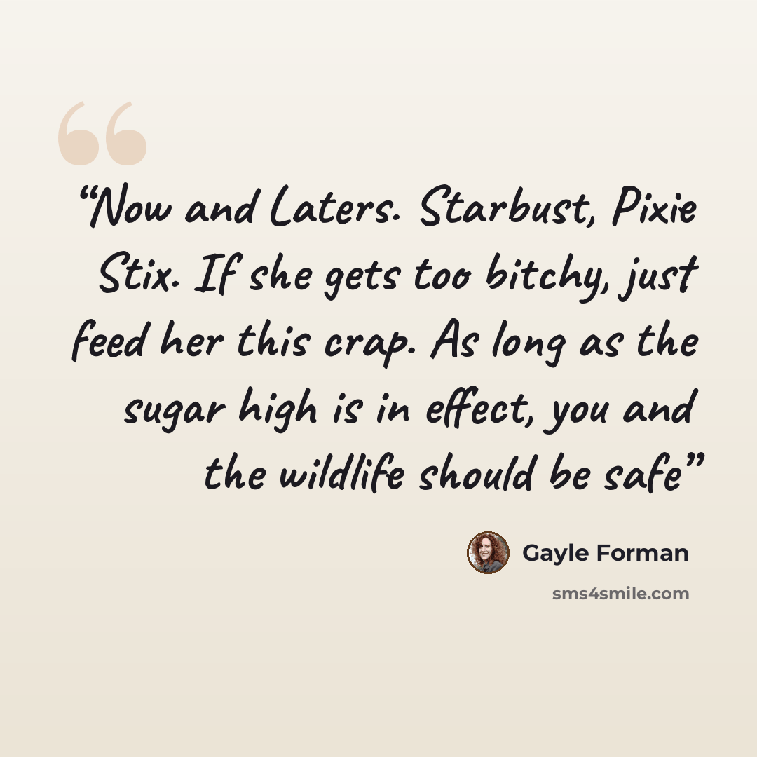 “Now and Laters. Starbust, Pixie Stix. If she gets too bitchy, just feed her this crap. As long as the sugar high is in effect, you and the wildlife should be safe” quote by Gayle Forman