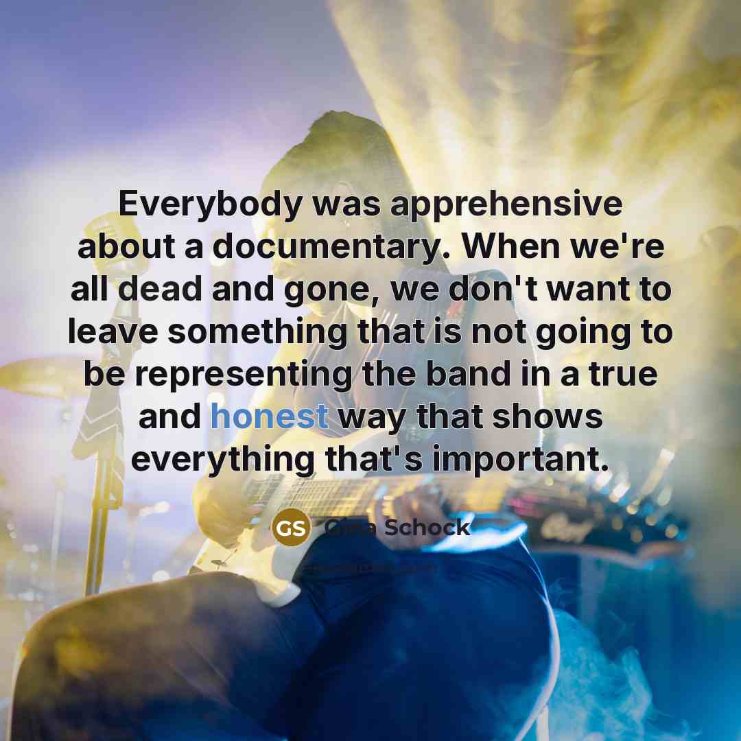 “Everybody was apprehensive about a documentary. When we're all dead and gone, we don't want to leave something that is not going to be representing the band in a true and honest way that shows everything that's important.” quote by Gina Schock