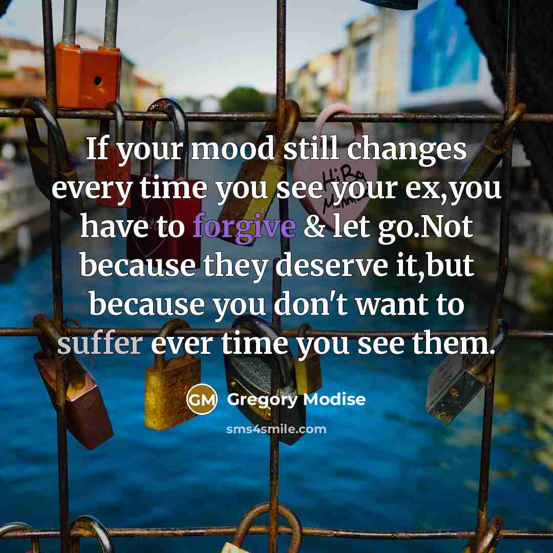 “If your mood still changes every time you see your ex,you have to forgive & let go.Not because they deserve it,but because you don't want to suffer ever time you see them.” quote by Gregory Modise