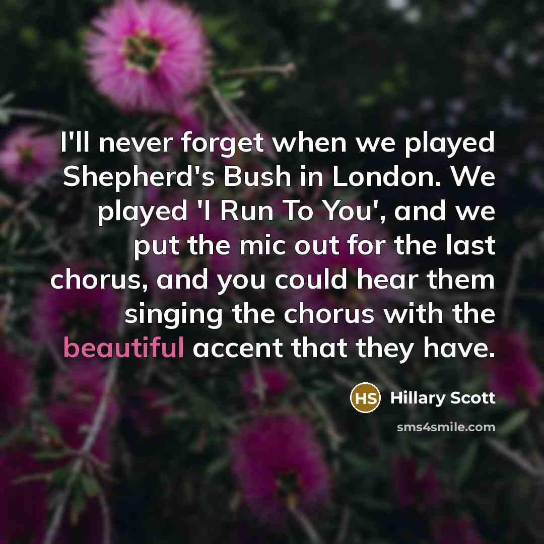 “I'll never forget when we played Shepherd's Bush in London. We played 'I Run To You', and we put the mic out for the last chorus, and you could hear them singing the chorus with the beautiful accent that they have.” quote by Hillary Scott