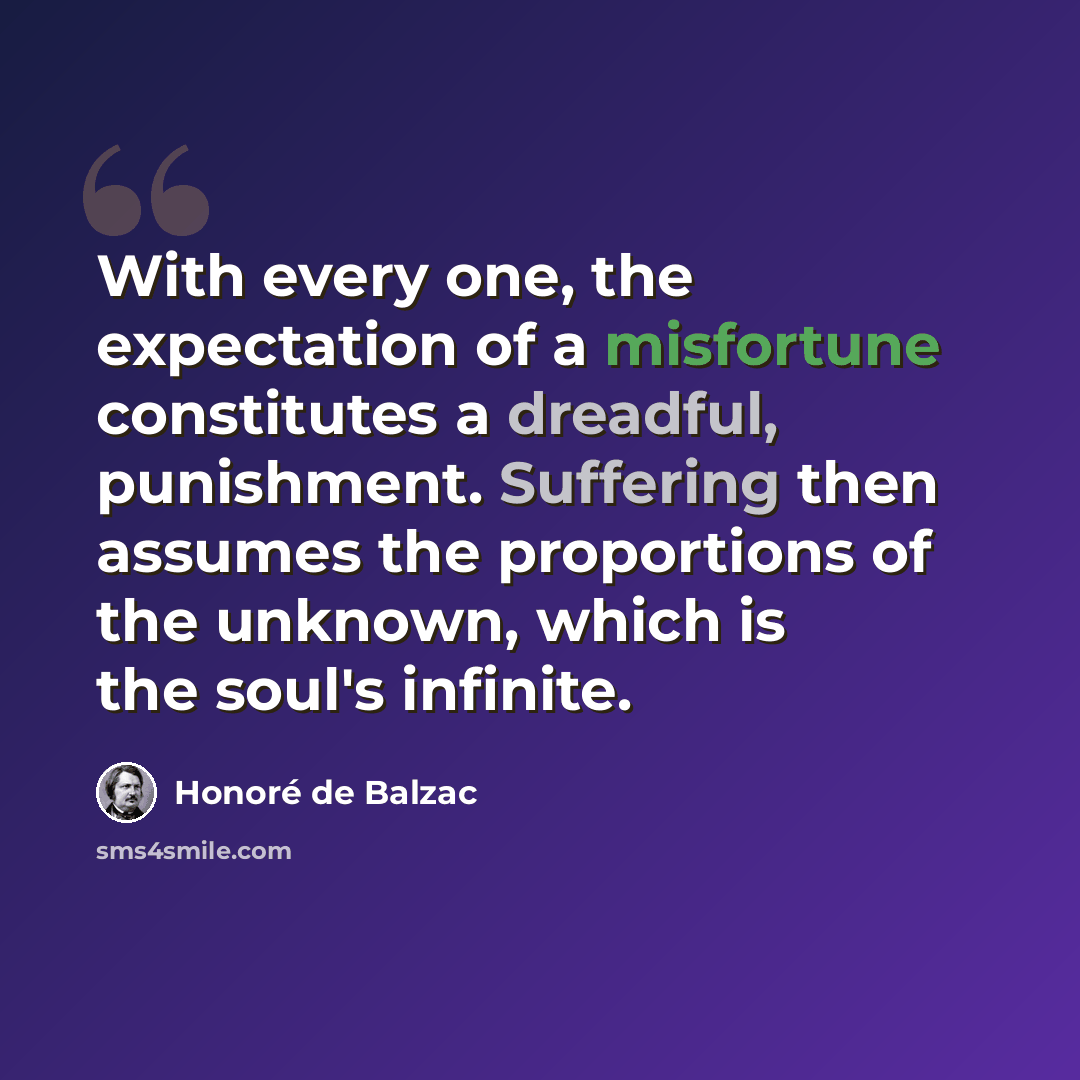 “With every one, the expectation of a misfortune constitutes a dreadful, punishment. Suffering then assumes the proportions of the unknown, which is the soul's infinite.” quote by Honore de Balzac